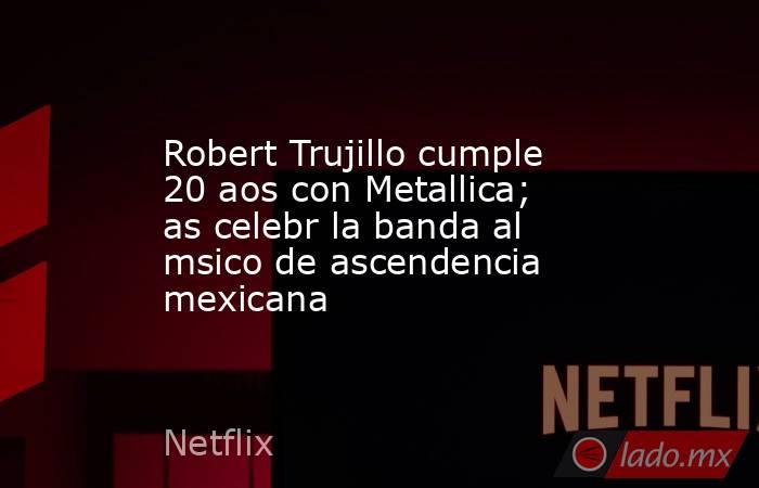 Robert Trujillo cumple 20 aos con Metallica; as celebr la banda al msico de ascendencia mexicana. Noticias en tiempo real