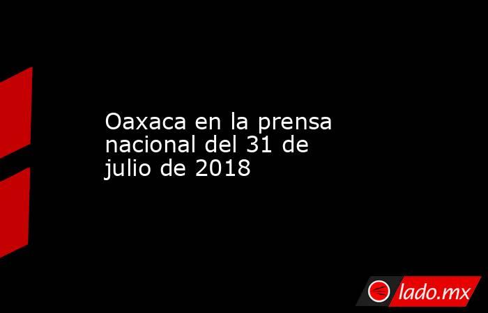 Oaxaca en la prensa nacional del 31 de julio de 2018. Noticias en tiempo real
