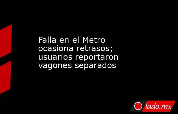 Falla en el Metro ocasiona retrasos; usuarios reportaron vagones separados. Noticias en tiempo real
