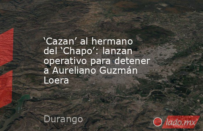 ‘Cazan’ al hermano del ‘Chapo’: lanzan operativo para detener a Aureliano Guzmán Loera. Noticias en tiempo real
