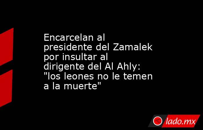 Encarcelan al presidente del Zamalek por insultar al dirigente del Al Ahly: 