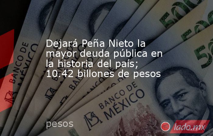 Dejará Peña Nieto la mayor deuda pública en la historia del país; 10.42 billones de pesos. Noticias en tiempo real