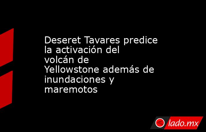 Deseret Tavares predice la activación del volcán de Yellowstone además de inundaciones y maremotos. Noticias en tiempo real