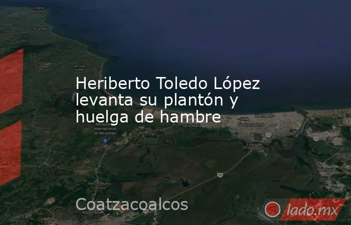 Heriberto Toledo López levanta su plantón y huelga de hambre. Noticias en tiempo real