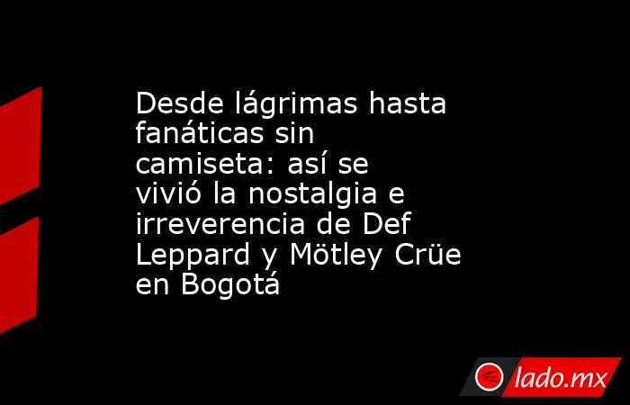 Desde lágrimas hasta fanáticas sin camiseta: así se vivió la nostalgia e irreverencia de Def Leppard y Mötley Crüe en Bogotá. Noticias en tiempo real