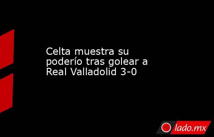 Celta muestra su poderío tras golear a Real Valladolid 3-0. Noticias en tiempo real