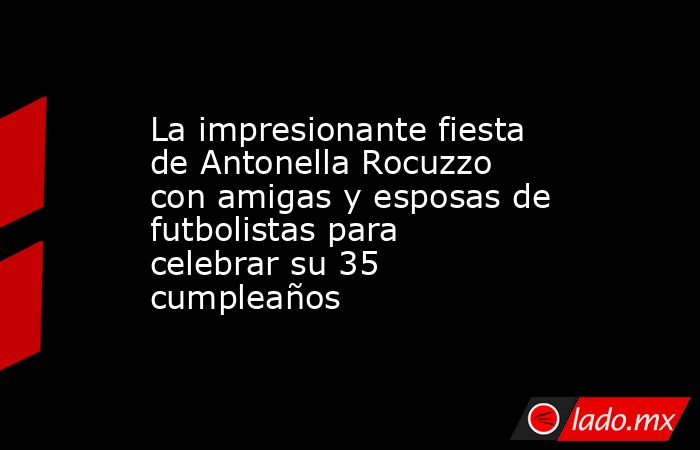 La impresionante fiesta de Antonella Rocuzzo con amigas y esposas de futbolistas para celebrar su 35 cumpleaños. Noticias en tiempo real