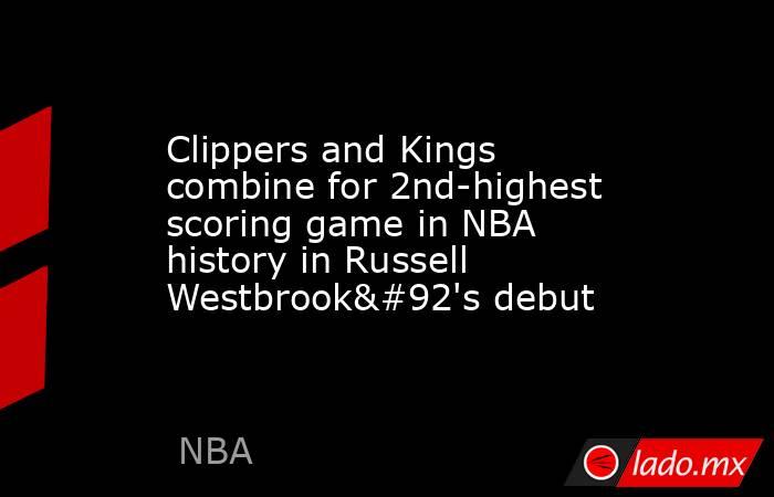 Clippers and Kings combine for 2nd-highest scoring game in NBA history in Russell Westbrook\'s debut. Noticias en tiempo real