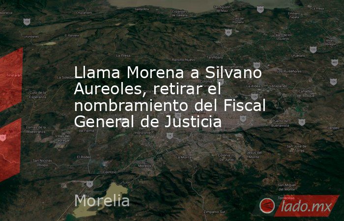 Llama Morena a Silvano Aureoles, retirar el nombramiento del Fiscal General de Justicia. Noticias en tiempo real