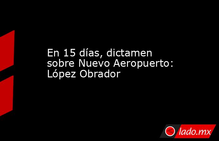 En 15 días, dictamen sobre Nuevo Aeropuerto: López Obrador. Noticias en tiempo real