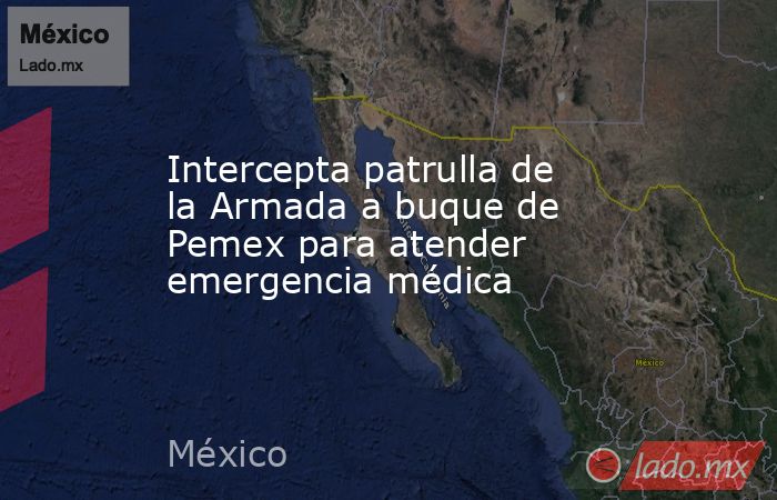 Intercepta patrulla de la Armada a buque de Pemex para atender emergencia médica. Noticias en tiempo real