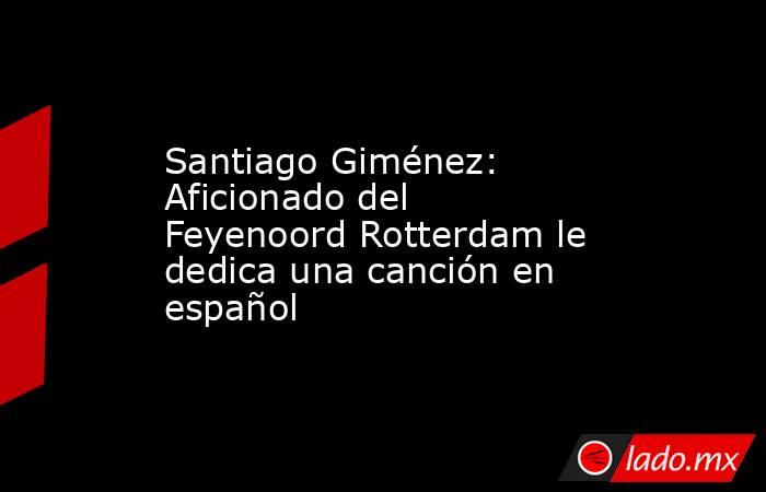 Santiago Giménez: Aficionado del Feyenoord Rotterdam le dedica una canción en español. Noticias en tiempo real