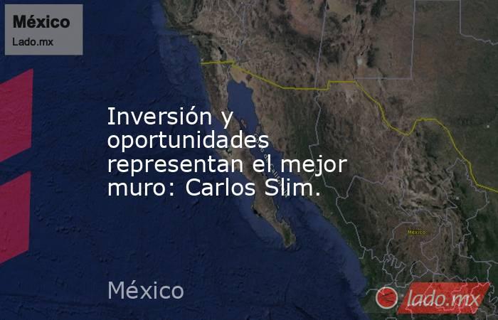 Inversión y oportunidades representan el mejor muro: Carlos Slim.. Noticias en tiempo real