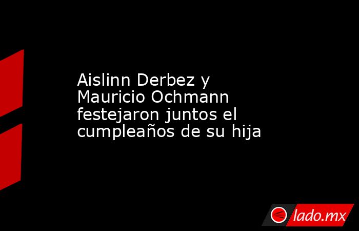 Aislinn Derbez y Mauricio Ochmann festejaron juntos el cumpleaños de su hija. Noticias en tiempo real