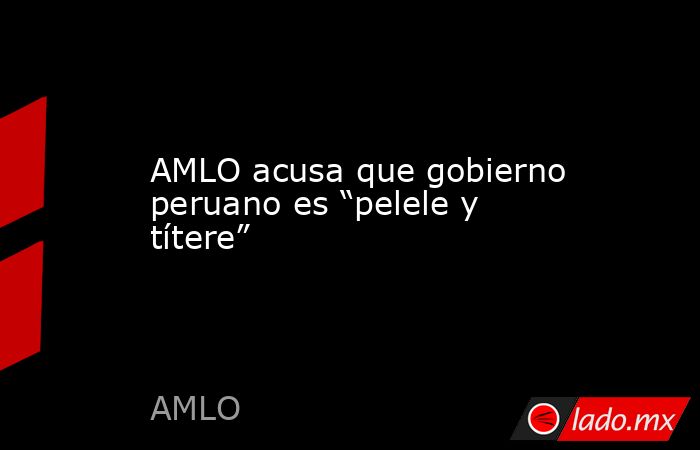 AMLO acusa que gobierno peruano es “pelele y títere”. Noticias en tiempo real