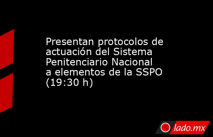 Presentan protocolos de actuación del Sistema Penitenciario Nacional a elementos de la SSPO (19:30 h). Noticias en tiempo real
