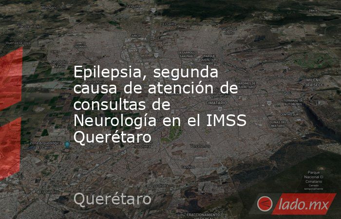 Epilepsia, segunda causa de atención de consultas de Neurología en el IMSS Querétaro. Noticias en tiempo real