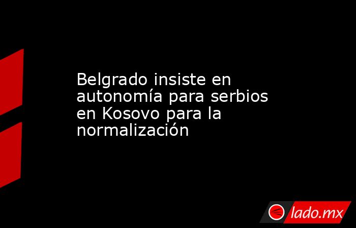 Belgrado insiste en autonomía para serbios en Kosovo para la normalización. Noticias en tiempo real