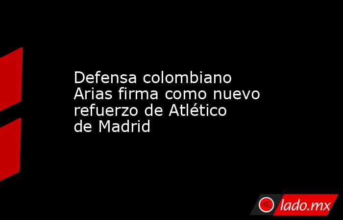 Defensa colombiano Arias firma como nuevo refuerzo de Atlético de Madrid. Noticias en tiempo real