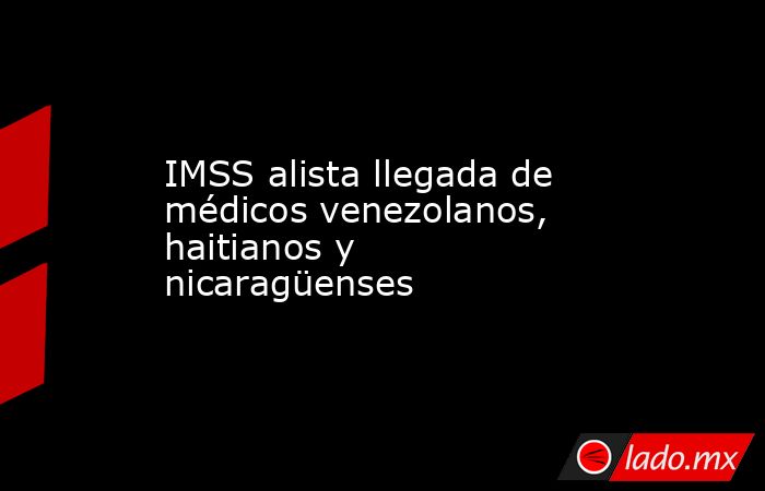 IMSS alista llegada de médicos venezolanos, haitianos y nicaragüenses. Noticias en tiempo real