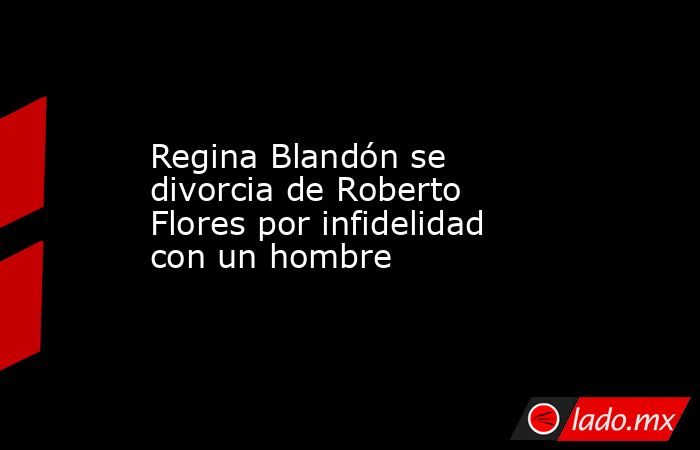 Regina Blandón se divorcia de Roberto Flores por infidelidad con un hombre. Noticias en tiempo real