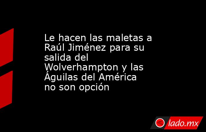 Le hacen las maletas a Raúl Jiménez para su salida del Wolverhampton y las Águilas del América no son opción. Noticias en tiempo real