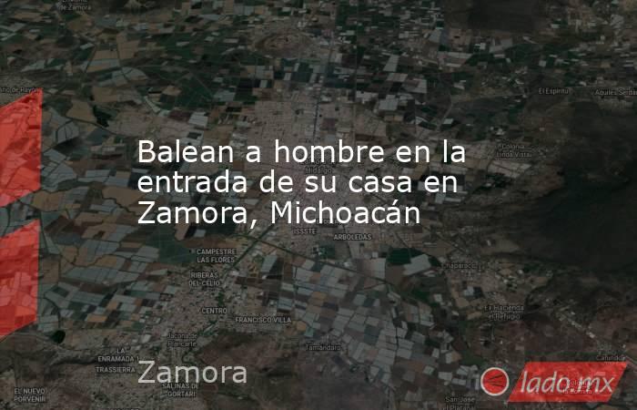 Balean a hombre en la entrada de su casa en Zamora, Michoacán. Noticias en tiempo real