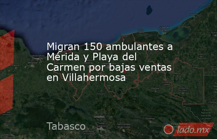 Migran 150 ambulantes a Mérida y Playa del Carmen por bajas ventas en Villahermosa. Noticias en tiempo real