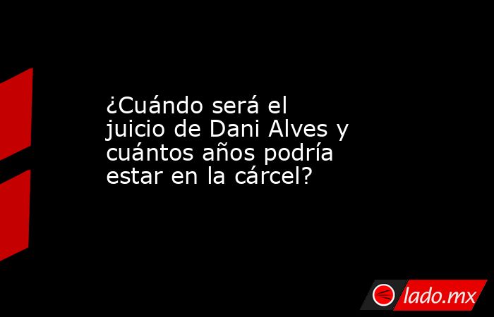 ¿Cuándo será el juicio de Dani Alves y cuántos años podría estar en la cárcel?. Noticias en tiempo real
