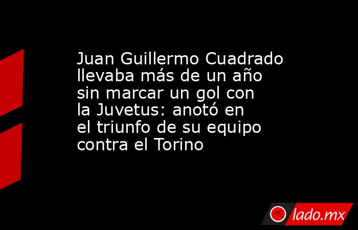 Juan Guillermo Cuadrado llevaba más de un año sin marcar un gol con la Juvetus: anotó en el triunfo de su equipo contra el Torino. Noticias en tiempo real