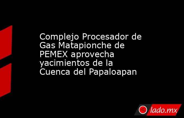 Complejo Procesador de Gas Matapionche de PEMEX aprovecha  yacimientos de la Cuenca del Papaloapan. Noticias en tiempo real