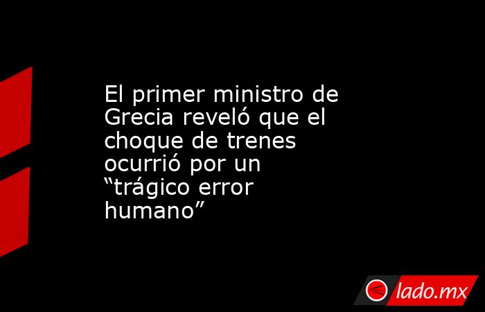 El primer ministro de Grecia reveló que el choque de trenes ocurrió por un “trágico error humano”. Noticias en tiempo real