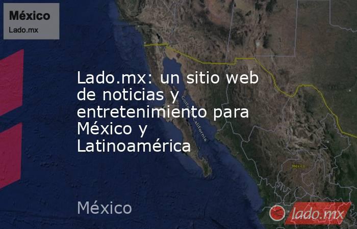 Lado.mx: un sitio web de noticias y entretenimiento para México y Latinoamérica. Noticias en tiempo real