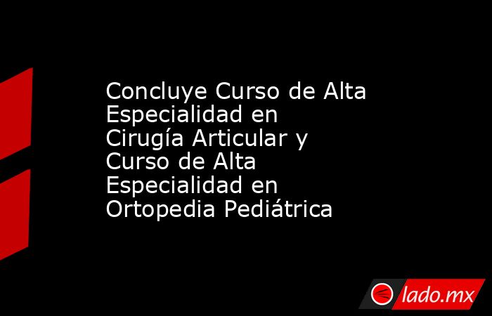 Concluye Curso de Alta Especialidad en Cirugía Articular y Curso de Alta Especialidad en Ortopedia Pediátrica. Noticias en tiempo real