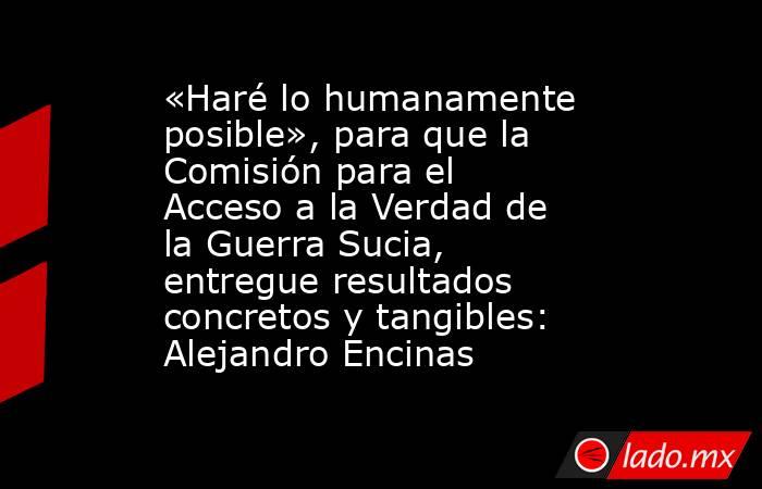 «Haré lo humanamente posible», para que la Comisión para el Acceso a la Verdad de la Guerra Sucia, entregue resultados concretos y tangibles: Alejandro Encinas. Noticias en tiempo real