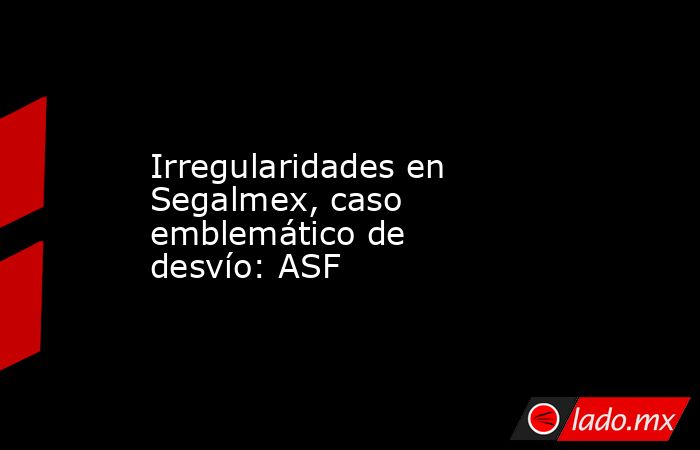 Irregularidades en Segalmex, caso emblemático de desvío: ASF. Noticias en tiempo real