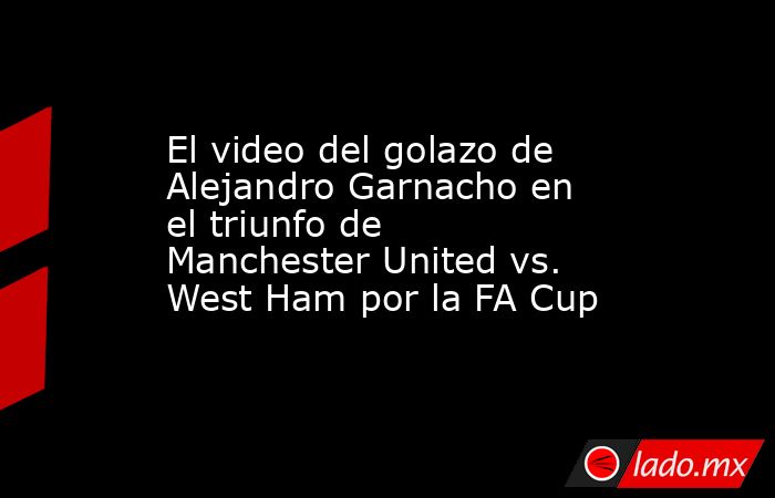 El video del golazo de Alejandro Garnacho en el triunfo de Manchester United vs. West Ham por la FA Cup. Noticias en tiempo real