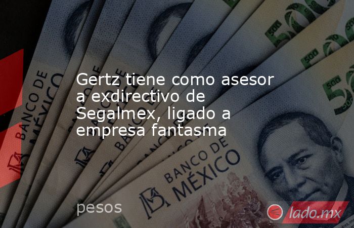 Gertz tiene como asesor a exdirectivo de Segalmex, ligado a empresa fantasma. Noticias en tiempo real