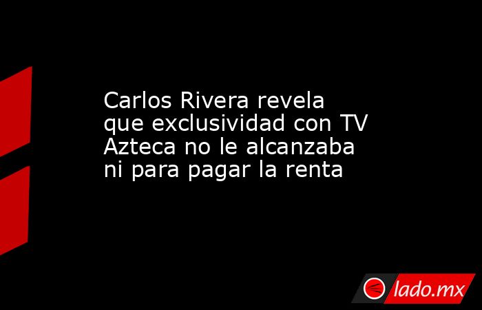 Carlos Rivera revela que exclusividad con TV Azteca no le alcanzaba ni para pagar la renta. Noticias en tiempo real