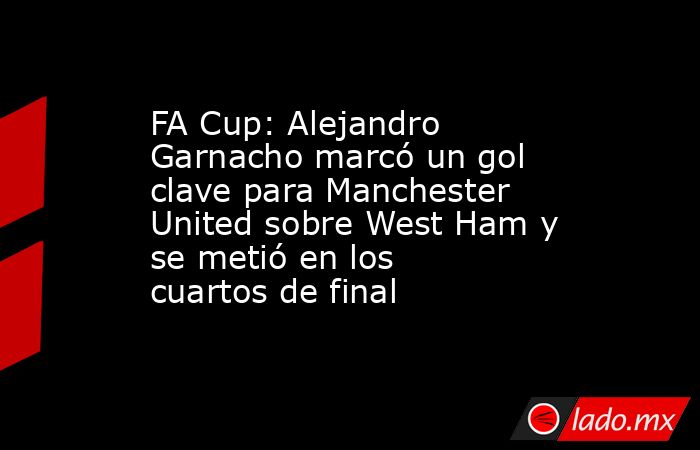 FA Cup: Alejandro Garnacho marcó un gol clave para Manchester United sobre West Ham y se metió en los cuartos de final. Noticias en tiempo real