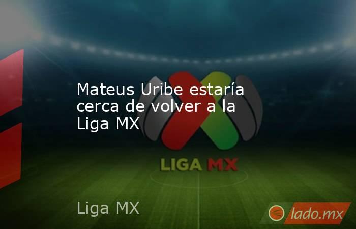 Mateus Uribe estaría cerca de volver a la Liga MX. Noticias en tiempo real