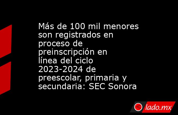 Más de 100 mil menores son registrados en proceso de preinscripción en línea del ciclo 2023-2024 de preescolar, primaria y secundaria: SEC Sonora. Noticias en tiempo real