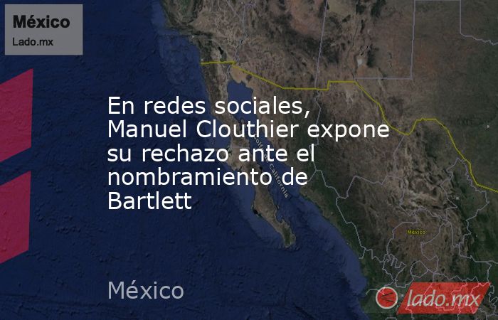 En redes sociales, Manuel Clouthier expone su rechazo ante el nombramiento de Bartlett. Noticias en tiempo real