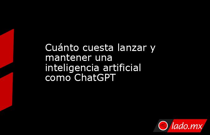 Cuánto cuesta lanzar y mantener una inteligencia artificial como ChatGPT. Noticias en tiempo real