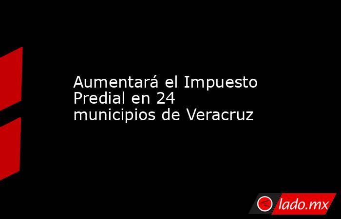 Aumentará el Impuesto Predial en 24 municipios de Veracruz. Noticias en tiempo real