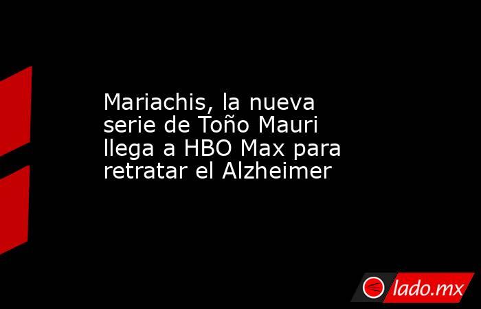 Mariachis, la nueva serie de Toño Mauri llega a HBO Max para retratar el Alzheimer  . Noticias en tiempo real