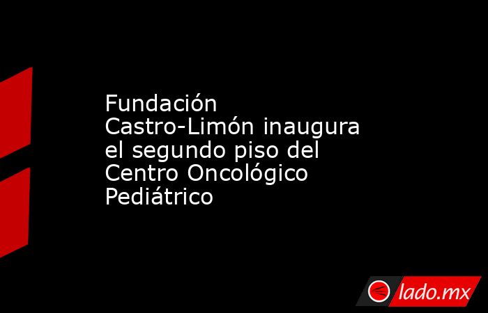Fundación Castro-Limón inaugura  el segundo piso del  Centro Oncológico Pediátrico. Noticias en tiempo real