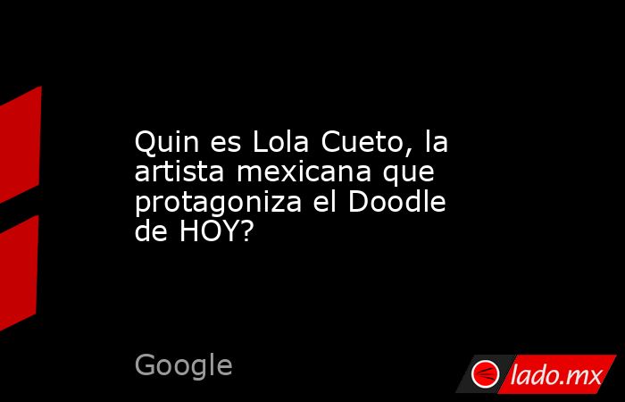 Quin es Lola Cueto, la artista mexicana que protagoniza el Doodle de HOY?. Noticias en tiempo real