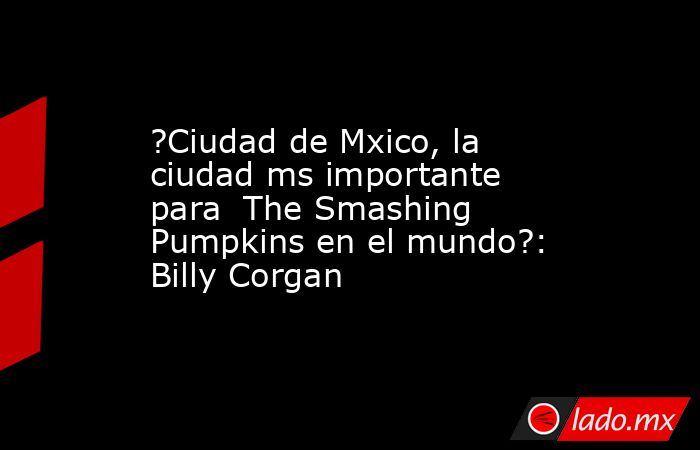 ?Ciudad de Mxico, la ciudad ms importante para  The Smashing Pumpkins en el mundo?: Billy Corgan. Noticias en tiempo real