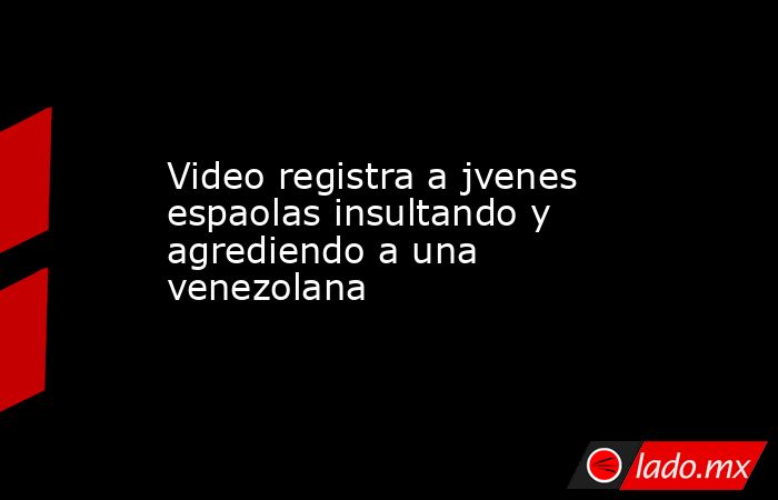 Video registra a jvenes espaolas insultando y agrediendo a una venezolana. Noticias en tiempo real